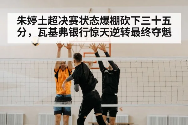 朱婷土超决赛状态爆棚砍下三十五分,瓦基弗银行惊天逆转最终夺魁