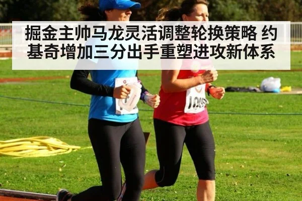 掘金主帅马龙灵活调整轮换策略 约基奇增加三分出手重塑进攻新体系